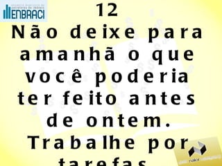 12 Não deixe para amanhã o que você poderia ter feito antes de ontem. Trabalhe por tarefas. (fim do depois, do “não dou plantão, não sou escravo”) 
