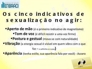 Os cinco indicativos de sexualização no agir: Aperto de mão  (é o primeiro indicativo de magnetismo) Tom de voz  (é difícil resistir a uma voz firme) Postura e gestual  (mova-se com naturalidade) Vibração  (a energia sexual é visível em quem vibra com o que faz –  o velhinho e o sexo ) Aparência  (tenha estilo, sua aparência fala por você) - Azzaro 