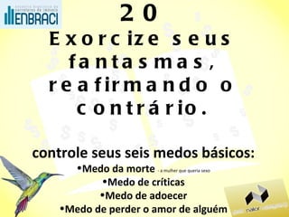 20 Exorcize seus fantasmas, reafirmando o contrário. controle seus seis medos básicos: Medo da morte  - a mulher que queria sexo Medo de críticas Medo de adoecer Medo de perder o amor de alguém Medo da velhice Medo da pobreza  – o pai e a forca 