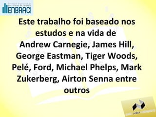 Este trabalho foi baseado nos estudos e na vida de  Andrew Carnegie, James Hill, George Eastman, Tiger Woods, Pelé, Ford, Michael Phelps, Mark Zukerberg, Airton Senna entre outros 