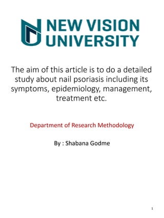 The aim of this article is to do a detailed
study about nail psoriasis including its
symptoms, epidemiology, management,
treatment etc.
Department of Research Methodology
By : Shabana Godme
1
 
