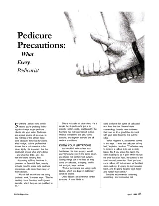 Pedicure 
Precautions: 
What 
Every 
Pedicurist 
Should Know. 
S 
ummer's almost here, which 
means you're probably think-ing 
about ways to get pedicure 
clients into your salon. Pedicures 
are a great source of revenue, to 
say nothing of the almost deca-dent 
pleasure they hold for clients 
who indulge, but the professional 
knows this is not a service to be 
taken lightly. It's important that the 
pedicurist knows what she's doing 
— and what her limits are — be-fore 
she starts tending feet. 
According to Rudy Lenzkes Jr., 
president of Beautiful Feet, beauty 
schools need to stress safe pedicure 
procedures a lot more than many of 
them do now. 
"A lot of nail technicians are doing 
podiatric work," Lenzkes says. "They're 
treating corns, bunions, and ingrown 
toenails, which they are not qualified to 
do.” 
This is not a slur on pedicurists, it's a 
simple fact A pedicurist’s job is to 
smooth, soften, polish, and beautify the 
feet She has not been trained to treat 
medical conditions and, yes, corns, 
bunions, and ingrown toenails are all 
medical conditions. 
KNOW YOUR LIMITATIONS 
You wouldn't refer a client to a 
hairdresser for brain surgery, would 
you? Of course not. By the same token, 
you should not perform foot surgery. 
Cutting things out of the feet, be they 
corns or callouses, is surgery, and is 
not your job, says Lenzkes. 
"A lot of technicians are using credo 
blades, which are illegal in California," 
Lenzkes added. 
Credo blades are somewhat similar 
to razors. A razor blade ts 
used to shave thin layers of calloused 
skin from the foot. Several state 
cosmetology boards have outlawed 
their use, so it's a good idea to check 
with your state board to find out the 
rules. 
“What happens is, a customer comes 
in and says. " I want the callouses off my 
feet," explains Lenzkes. "The fastest way 
to remove a callous is to use a credo 
blade. But if you shave too much, the 
client is going to be in pain when he puts 
his shoe back on. Also, the callous is the 
foot's natural protection. Sure, you can 
cut a callous off, but as soon as the client 
starts walking, it’s going to start growing 
back. And it’s going to grow back faster 
and harder than before." 
Lenzkes recommends softening, 
smoothing, and contouring cal 
Nails Magazine April 1989 85 
