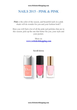 www.Website4Shopping.com	
 
www.Website4Shopping.com	
 
	
 
NAILS 2015 - PINK & PINK
Pink is the color of the season, and beautiful nails in a pink
shade will do wonder for you and your fashion look!!
Here you will find a list of all the pink nail polishes that are in
this season, pick up the one that better fits you, your style and
your pocket.
More on
www.website4shopping.com
Scroll down
 