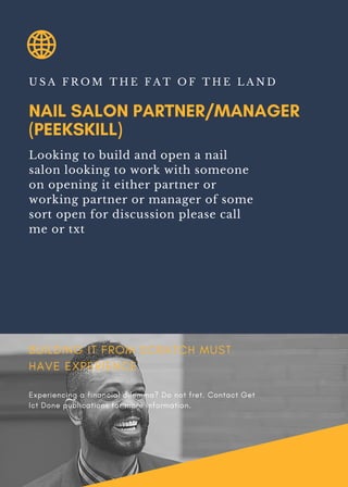 NAIL SALON PARTNER/MANAGER
(PEEKSKILL)
U S A F R O M T H E F A T O F T H E L A N D
Looking to build and open a nail
salon looking to work with someone
on opening it either partner or
working partner or manager of some
sort open for discussion please call
me or txt
BUILDING IT FROM SCRATCH MUST
HAVE EXPERIENCE
Experiencing a financial dilemma? Do not fret. Contact Get
Ict Done publications for more information.
 