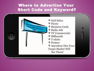  Nail Salon
 Flyers
 Business Cards
 Radio Ads
 TV Commercials
 Billboards
 T-shirts
 Posters
 Anywhere Else Your
Target Market Will
See Them!
Where to Advertise Your
Short Code and Keyword?
Text 55555 to NAILS andGet $5 Off Your NextVisit
 