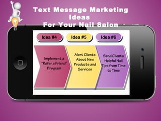 Text Message Marketing
Ideas
For Your Nail Salon
Idea #4Idea #4 Idea #5Idea #5 Idea #6Idea #6
Send Clients
Helpful Nail
Tips from Time
to Time
Alert Clients
About New
Products and
Services
Implement a
“Refer a Friend”
Program
 