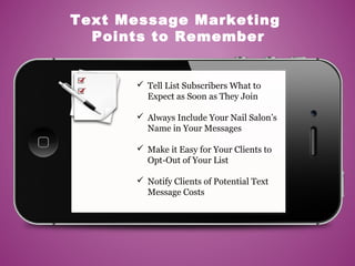  Tell List Subscribers What to
Expect as Soon as They Join
 Always Include Your Nail Salon’s
Name in Your Messages
 Make it Easy for Your Clients to
Opt-Out of Your List
 Notify Clients of Potential Text
Message Costs
Text Message Marketing
Points to Remember
 
