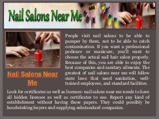 People visit nail salons to be able to
pamper by them, not to be able to catch
contamination. If you want a professional
pedicure or manicure, you’ll want to
choose the actual nail hair salon properly.
Because of this, you are able to enjoy the
best companies and sanitary ailments. The
greatest of nail salons near me will follow
state laws that need sanitation, welltrained employees, and standard facilities.
Look for certificates as well as licenses: nail salons near me needs to have
all hidden licenses as well as certificates to use. Report any kind of
establishment without having these papers. They could possibly be
hoodwinking buyers and supplying substandard companies.

 