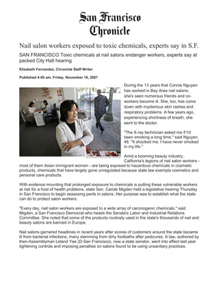 Nail salon workers exposed to toxic chemicals, experts say in S.F.
SAN FRANCISCO Toxic chemicals at nail salons endanger workers, experts say at
packed City Hall hearing
Elizabeth Fernandez, Chronicle Staff Writer
Published 4:00 am, Friday, November 16, 2007
During the 13 years that Connie Nguyen
has worked in Bay Area nail salons,
she's seen numerous friends and co-
workers become ill. She, too, has come
down with mysterious skin rashes and
respiratory problems. A few years ago,
experiencing shortness of breath, she
went to the doctor.
"The X-ray technician asked me if I'd
been smoking a long time," said Nguyen,
48. "It shocked me. I have never smoked
in my life."
Amid a booming beauty industry,
California's legions of nail salon workers -
most of them Asian immigrant women - are being exposed to hazardous chemicals in cosmetic
products, chemicals that have largely gone unregulated because state law exempts cosmetics and
personal care products.
With evidence mounting that prolonged exposure to chemicals is putting these vulnerable workers
at risk for a host of health problems, state Sen. Carole Migden held a legislative hearing Thursday
in San Francisco to begin assessing perils in salons. Her purpose was to establish what the state
can do to protect salon workers.
"Every day, nail salon workers are exposed to a wide array of carcinogenic chemicals," said
Migden, a San Francisco Democrat who heads the Senate's Labor and Industrial Relations
Committee. She noted that some of the products routinely used in the state's thousands of nail and
beauty salons are banned in Europe.
Nail salons garnered headlines in recent years after scores of customers around the state became
ill from bacterial infections, many stemming from dirty footbaths after pedicures. A law, authored by
then-Assemblyman Leland Yee (D-San Francisco), now a state senator, went into effect last year
tightening controls and imposing penalties on salons found to be using unsanitary practices.
 