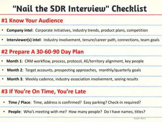 #1 Know Your Audience
• Company intel: Corporate initiatives, industry trends, product plans, competition
• Interviewer(s) intel: Industry involvement, tenure/career path, connections, team goals

#2 Prepare A 30-60-90 Day Plan
• Month 1: CRM workflow, process, protocol, AE/territory alignment, key people
• Month 2: Target accounts, prospecting approaches, monthly/quarterly goals
• Month 3: Weekly cadence, industry association involvement, seeing results

#3 If You’re On Time, You’re Late
• Time / Place: Time, address is confirmed? Easy parking? Check-in required?

• People: Who’s meeting with me? How many people? Do I have names, titles?
Ralph Barsi

 