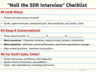 #4 Look Sharp
• Present the best version of myself
• Outfit, copies of resume, notebook & pen, firm handshake, eye contact, smile

#5 Keep It Conversational
• Three relevant points: 1) ____________, 2) ____________, 3) ____________
• Macro questions: Corporate initiatives, industry trends, product, competition
• Micro questions: SDR team, recent performance, team/role expectations, manager
• Open-ended questions. Avoid yes-no questions.

#6 For God’s Sake, Smile!
• Exude enthusiasm, confidence, and leadership.
• Speak in terms of solutions, not problems.
• Smile! Sales Development is freaking hard work!
Ralph Barsi

 