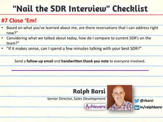 #7 Close ‘Em!
• Based on what you’ve learned about me, are there reservations that I can address right
now?”
• Considering what we talked about today, how do I compare to current SDR’s on the
team?”

• "If it makes sense, can I spend a few minutes talking with your best SDR?"
Send a follow-up email and handwritten thank you note to everyone involved.

Senior Director, Sales Development

@rbarsi
in/ralphbarsi

 