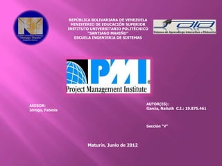 REPÚBLICA BOLIVARIANA DE VENEZUELA
                    MINISTERIO DE EDUCACIÓN SUPERIOR
                  INSTITUTO UNIVERSITARIO POLITÉCNICO
                           “SANTIAGO MARIÑO”
                     ESCUELA INGENIERIA DE SISTEMAS




ASESOR:                                             AUTOR(ES):
Idrogo, Fabiola                                     García, Nailuth C.I.: 19.875.461



                                                    Sección “V”




                          Maturín, Junio de 2012
 