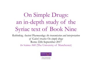 On Simple Drugs:
an in-depth study of the
Syriac text of Book Nine
Rethinking Ancient Pharmacology: the transmission and interpretation
of Galen’s treatise On simple drugs
Rome 22th September 2017
Dr Naima Afif (The University of Manchester)
 