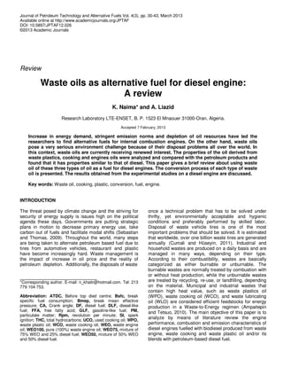Journal of Petroleum Technology and Alternative Fuels Vol. 4(3), pp. 30-43, March 2013
Available online at http://www.academicjournals.org/JPTAF
DOI: 10.5897/JPTAF12.026
©2013 Academic Journals
Review
Waste oils as alternative fuel for diesel engine:
A review
K. Naima* and A. Liazid
Research Laboratory LTE-ENSET, B. P. 1523 El Mnaouer 31000-Oran, Algeria.
Accepted 7 February, 2013
Increase in energy demand, stringent emission norms and depletion of oil resources have led the
researchers to find alternative fuels for internal combustion engines. On the other hand, waste oils
pose a very serious environment challenge because of their disposal problems all over the world. In
this context, waste oils are currently receiving renewed interest. The properties of the oil derived from
waste plastics, cooking and engines oils were analyzed and compared with the petroleum products and
found that it has properties similar to that of diesel. This paper gives a brief review about using waste
oil of these three types of oil as a fuel for diesel engines. The conversion process of each type of waste
oil is presented. The results obtained from the experimental studies on a diesel engine are discussed.
Key words: Waste oil, cooking, plastic, conversion, fuel, engine.
INTRODUCTION
The threat posed by climate change and the striving for
security of energy supply is issues high on the political
agenda these days. Governments are putting strategic
plans in motion to decrease primary energy use, take
carbon out of fuels and facilitate modal shifts (Sebastian
and Thomas, 2009). Throughout the world, many steps
are being taken to alternate petroleum based fuel due to
tires from automotive vehicles, restaurant and plastic
have become increasingly hard. Waste management is
the impact of increase in oil price and the reality of
petroleum depletion. Additionally, the disposals of waste
*Corresponding author. E-mail: n_khatir@hotmail.com. Tel: 213
779 104 753.
Abbreviation: ATDC, Before top died centre; Bsfc, break
specific fuel consumption; Bmep, break mean effective
pressure; CA, Crank angle; DF, diesel fuel; DLF, diesel-like
fuel; FFA, free fatty acid; GLF, gasoline-like fuel; PM,
particulate matter; Rpm, revolution per minute; SI, spark
ignition; THC, total hydrocarbons; UCO, used cooking oil; WPO,
waste plastic oil; WCO, waste cooking oil; WEO, waste engine
oil; WEO100, pure (100%) waste engine oil; WEO75, mixture of
75% WEO and 25% diesel fuel; WEO50, mixture of 50% WEO
and 50% diesel fuel.
once a technical problem that has to be solved under
thrifty, yet environmentally acceptable and hygienic
conditions and preferably performed by skilled labor.
Disposal of waste vehicle tires is one of the most
important problems that should be solved. It is estimated
that worldwide, over one billion waste tires are generated
annually (Cumali and Hüseyin, 2011). Industrial and
household wastes are produced on a daily basis and are
managed in many ways, depending on their type.
According to their combustibility, wastes are basically
categorized as either burnable or unburnable. The
burnable wastes are normally treated by combustion with
or without heat production, while the unburnable wastes
are treated by recycling, re-use, or landfilling, depending
on the material. Municipal and industrial wastes that
contain high heat value, such as waste plastics oil
(WPO), waste cooking oil (WCO), and waste lubricating
oil (WLO) are considered efficient feedstocks for energy
production in a Waste-to-Energy regimen (Ampaitepin
and Tetsuo, 2010). The main objective of this paper is to
analyze by means of literature review the engine
performance, combustion and emission characteristics of
diesel engines fuelled with biodiesel produced from waste
engine, waste cooking and waste plastic oil and/or its
blends with petroleum-based diesel fuel.
 