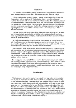 Introduction
The institution where I did the primary practicum was Colegio del Sur. This school
offers private primary education and it is located in Ushuaia, Tierra del Fuego.
I chose this institution as I work in it too. I work at first and second forms and I did
the practicum with the fourth level. The institution offers a complete school day,
students start lessons at 8 am and finish at 16:40hs every day. The school’s curriculum
includes several extra subjects as chess, visual arts, dancing, music, technology, and
they are trying to include theatre. The subjects that are given the most importance and
attention are physical education and English. The school presents important projects
regarding those two areas and it is well known in the community because of the
education it imparts.
I had the chance to work with fourth level students at public schools, but I`ve never
had the opportunity to work with this school fourth form students. I could see them
every day at the entrance assembly but I had no contact with them not even with their
teacher as we work differently.
As the English lessons last three hours I had the chance to do the practicum only
with three lessons; one for observation purposes, and the other two to give my own
lessons. Although it took me less time than the conventional, I had to plan 120 minutes
lessons which took me a long time and were difficult to deal with.
The original aim of the project was to get familiar with the group of students and be
able to adapt the way I give lessons to the student’s needs. Sometimes it gets difficult
to create a rapport with the groups of students because of the short time we have to
work with them. I would have liked to get to know the group a little bit more, but I think
that will happen to me with all the groups. I’m too curious and I like having good
relations with my students.
The pedagogical perspective I followed was the Communicative approach, and to be
able to comply with this approach visuals, comprehensible input that is a little bit further
than the students level and interaction are a must. I tried to use flashcards, word -
cards, videos, and digital presentations; I used English during the whole lessons and I
also encouraged group and pair interaction.
Development
The lessons are long and the teacher has enough time to practice communication
and develop all the necessary skills. These students have English lessons every day,
so their level was very good. There was a boy who has been living in Europe for many
years, so he had a native like accent; I really enjoyed talking to him and the rest of the
group was very interested on what he said. Besides, the group enjoyed working with
the video and with the presentations, they are used to working with ICT though. They
also enjoyed the book stories they find in their course book, and I think I helped them to
assimilate the vocabulary they were working with as they could make connections
between the words and the pictures. I also offered another story to work with, that even
though it wasn’t a myth, it was a fable, students enjoyed it the same and worked with
the meaning and message of the story the best they could.
 