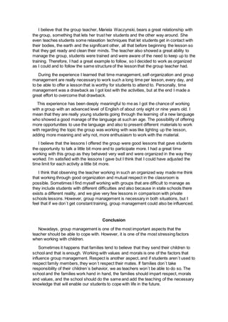 I believe that the group teacher, Mariela Waczynski, bears a great relationship with
the group, something that lets her trust her students and the other way around. She
even teaches students some relaxation techniques that let students get in contact with
their bodies, the earth and the significant other, all that before beginning the lesson so
that they get ready and clean their minds. The teacher also showed a great ability to
manage the group, students were trained and were aware of the need to keep up to the
training. Therefore, I had a great example to follow, so I decided to work as organized
as I could and to follow the same structure of the lesson that the group teacher had.
During the experience I learned that time management, self-organization and group
management are really necessary to work such a long time per lesson, every day, and
to be able to offer a lesson that is worthy for students to attend to. Personally, time
management was a drawback as I got lost with the activities, but at the end I made a
great effort to overcome that drawback.
This experience has been deeply meaningful to me as I got the chance of working
with a group with an advanced level of English of about only eight or nine years old. I
mean that they are really young students going through the learning of a new language
who showed a good manage of the language at such an age. The possibility of offering
more opportunities to use the language and also to present different materials to work
with regarding the topic the group was working with was like lighting up the lesson,
adding more meaning and why not, more enthusiasm to work with the material.
I believe that the lessons I offered the group were good lessons that gave students
the opportunity to talk a little bit more and to participate more. I had a great time
working with this group as they behaved very well and were organized in the way they
worked. I’m satisfied with the lessons I gave but I think that I could have adjusted the
time limit for each activity a little bit more.
I think that observing the teacher working in such an organized way made me think
that working through good organization and mutual respect in the classroom is
possible. Sometimes I find myself working with groups that are difficult to manage as
they include students with different difficulties and also because in state schools there
exists a different reality, and we give very few lessons in comparison with private
schools lessons. However, group management is necessary in both situations, but I
feel that if we don´t get constant training, group management could also be influenced.
Conclusion
Nowadays, group management is one of the most important aspects that the
teacher should be able to cope with. However, it is one of the most stressing factors
when working with children.
Sometimes it happens that families tend to believe that they send their children to
school and that is enough. Working with values and morals is one of the factors that
influence group management. Respect is another aspect, and if students aren´t used to
respect family members, they won´t respect their mates. If families don´t take
responsibility of their children´s behavior, we as teachers won´t be able to do so. The
school and the families work hand in hand, the families should impart respect, morals
and values, and the school should do the same and add the teaching of the necessary
knowledge that will enable our students to cope with life in the future.
 