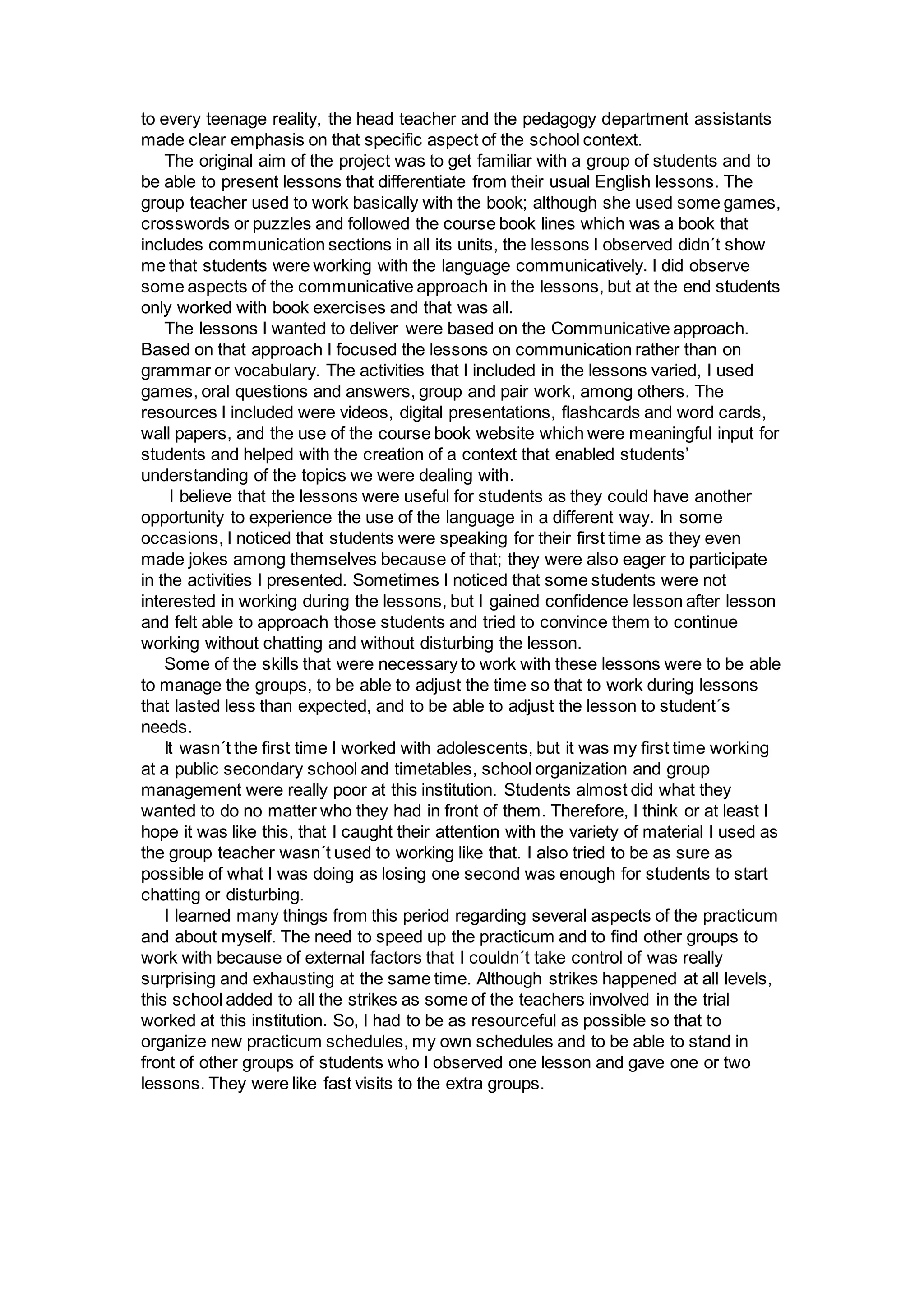 to every teenage reality, the head teacher and the pedagogy department assistants
made clear emphasis on that specific aspect of the school context.
The original aim of the project was to get familiar with a group of students and to
be able to present lessons that differentiate from their usual English lessons. The
group teacher used to work basically with the book; although she used some games,
crosswords or puzzles and followed the course book lines which was a book that
includes communication sections in all its units, the lessons I observed didn´t show
me that students were working with the language communicatively. I did observe
some aspects of the communicative approach in the lessons, but at the end students
only worked with book exercises and that was all.
The lessons I wanted to deliver were based on the Communicative approach.
Based on that approach I focused the lessons on communication rather than on
grammar or vocabulary. The activities that I included in the lessons varied, I used
games, oral questions and answers, group and pair work, among others. The
resources I included were videos, digital presentations, flashcards and word cards,
wall papers, and the use of the course book website which were meaningful input for
students and helped with the creation of a context that enabled students’
understanding of the topics we were dealing with.
I believe that the lessons were useful for students as they could have another
opportunity to experience the use of the language in a different way. In some
occasions, I noticed that students were speaking for their first time as they even
made jokes among themselves because of that; they were also eager to participate
in the activities I presented. Sometimes I noticed that some students were not
interested in working during the lessons, but I gained confidence lesson after lesson
and felt able to approach those students and tried to convince them to continue
working without chatting and without disturbing the lesson.
Some of the skills that were necessary to work with these lessons were to be able
to manage the groups, to be able to adjust the time so that to work during lessons
that lasted less than expected, and to be able to adjust the lesson to student´s
needs.
It wasn´t the first time I worked with adolescents, but it was my first time working
at a public secondary school and timetables, school organization and group
management were really poor at this institution. Students almost did what they
wanted to do no matter who they had in front of them. Therefore, I think or at least I
hope it was like this, that I caught their attention with the variety of material I used as
the group teacher wasn´t used to working like that. I also tried to be as sure as
possible of what I was doing as losing one second was enough for students to start
chatting or disturbing.
I learned many things from this period regarding several aspects of the practicum
and about myself. The need to speed up the practicum and to find other groups to
work with because of external factors that I couldn´t take control of was really
surprising and exhausting at the same time. Although strikes happened at all levels,
this school added to all the strikes as some of the teachers involved in the trial
worked at this institution. So, I had to be as resourceful as possible so that to
organize new practicum schedules, my own schedules and to be able to stand in
front of other groups of students who I observed one lesson and gave one or two
lessons. They were like fast visits to the extra groups.
 
