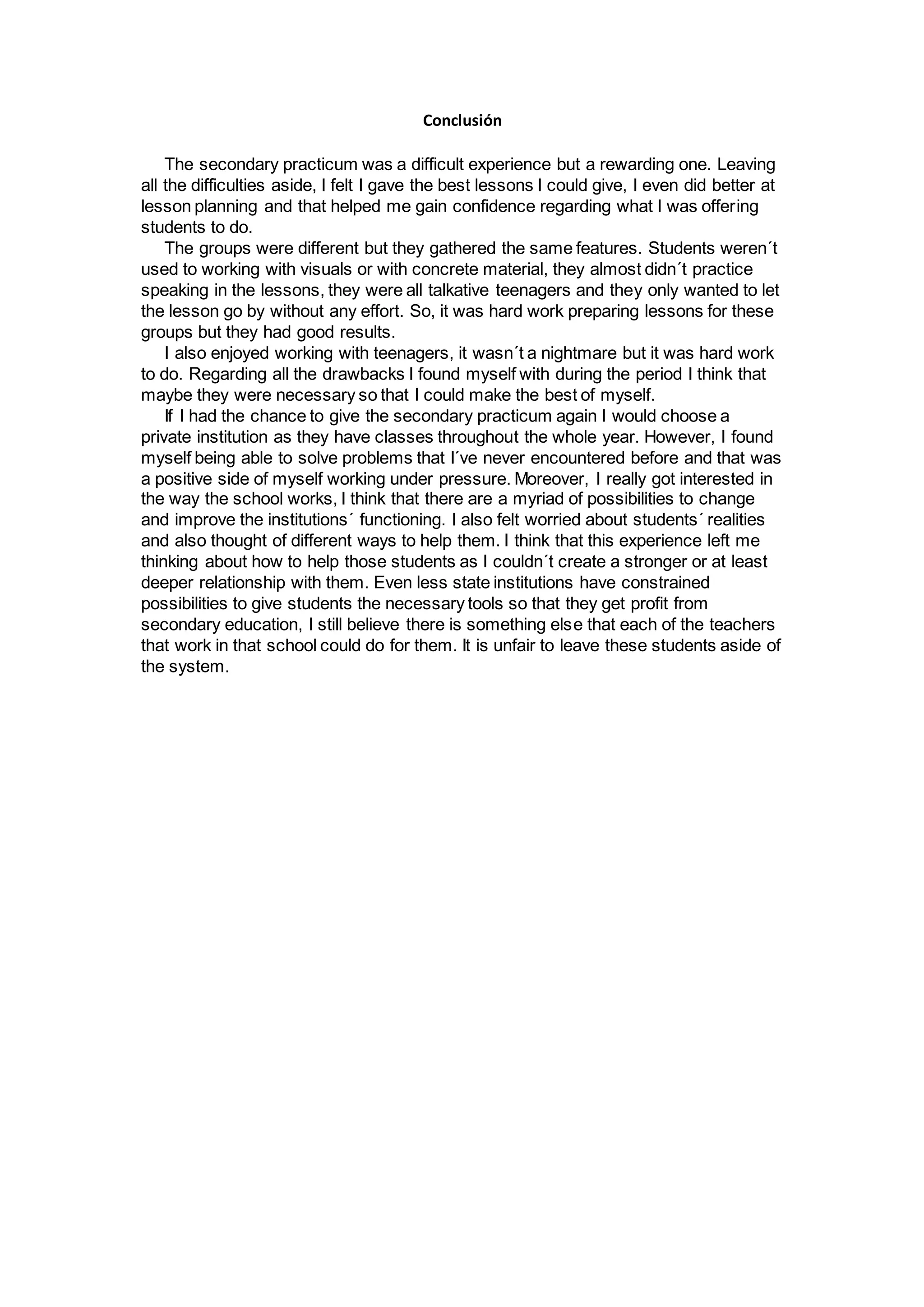 Conclusión
The secondary practicum was a difficult experience but a rewarding one. Leaving
all the difficulties aside, I felt I gave the best lessons I could give, I even did better at
lesson planning and that helped me gain confidence regarding what I was offering
students to do.
The groups were different but they gathered the same features. Students weren´t
used to working with visuals or with concrete material, they almost didn´t practice
speaking in the lessons, they were all talkative teenagers and they only wanted to let
the lesson go by without any effort. So, it was hard work preparing lessons for these
groups but they had good results.
I also enjoyed working with teenagers, it wasn´t a nightmare but it was hard work
to do. Regarding all the drawbacks I found myself with during the period I think that
maybe they were necessary so that I could make the best of myself.
If I had the chance to give the secondary practicum again I would choose a
private institution as they have classes throughout the whole year. However, I found
myself being able to solve problems that I´ve never encountered before and that was
a positive side of myself working under pressure. Moreover, I really got interested in
the way the school works, I think that there are a myriad of possibilities to change
and improve the institutions´ functioning. I also felt worried about students´ realities
and also thought of different ways to help them. I think that this experience left me
thinking about how to help those students as I couldn´t create a stronger or at least
deeper relationship with them. Even less state institutions have constrained
possibilities to give students the necessary tools so that they get profit from
secondary education, I still believe there is something else that each of the teachers
that work in that school could do for them. It is unfair to leave these students aside of
the system.
 