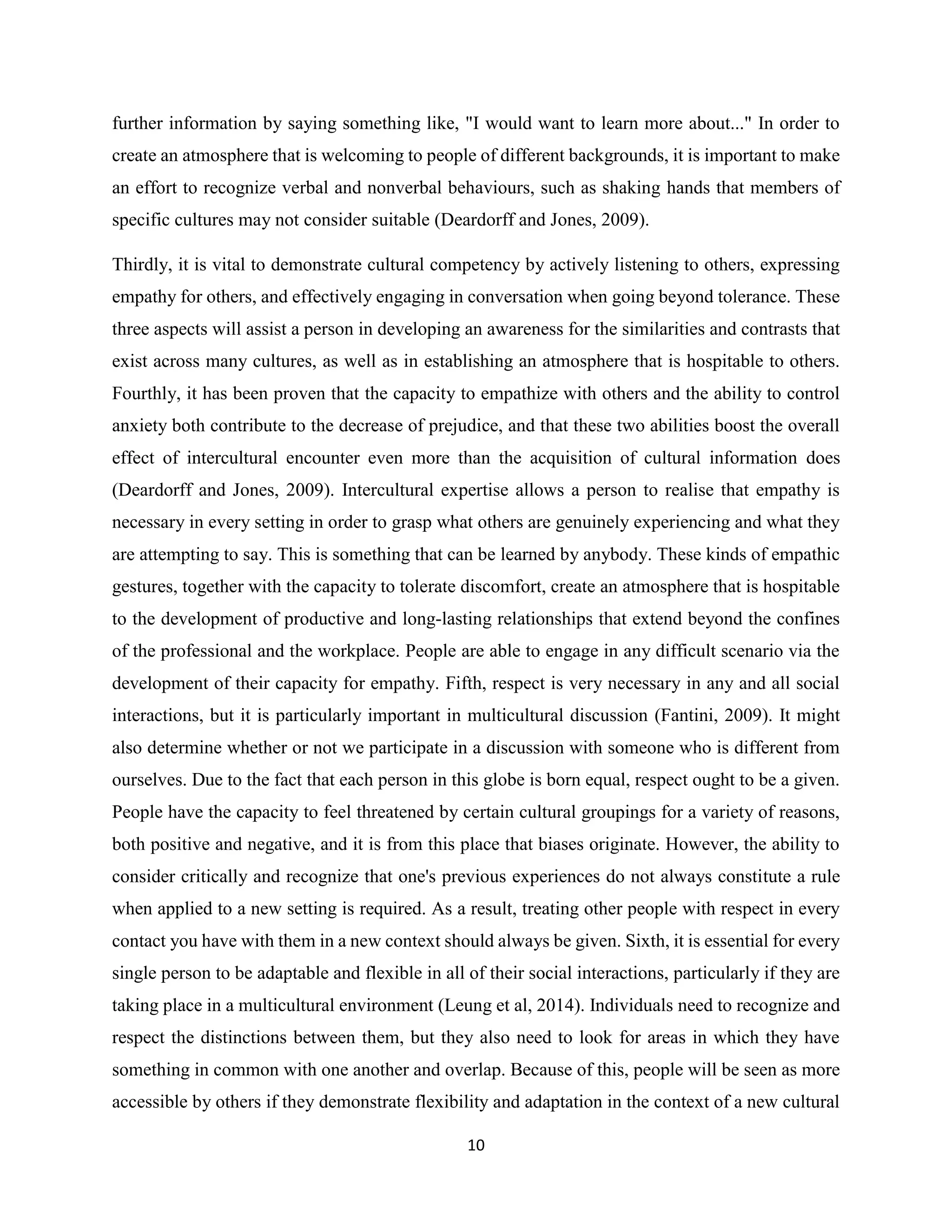 10
further information by saying something like, "I would want to learn more about..." In order to
create an atmosphere that is welcoming to people of different backgrounds, it is important to make
an effort to recognize verbal and nonverbal behaviours, such as shaking hands that members of
specific cultures may not consider suitable (Deardorff and Jones, 2009).
Thirdly, it is vital to demonstrate cultural competency by actively listening to others, expressing
empathy for others, and effectively engaging in conversation when going beyond tolerance. These
three aspects will assist a person in developing an awareness for the similarities and contrasts that
exist across many cultures, as well as in establishing an atmosphere that is hospitable to others.
Fourthly, it has been proven that the capacity to empathize with others and the ability to control
anxiety both contribute to the decrease of prejudice, and that these two abilities boost the overall
effect of intercultural encounter even more than the acquisition of cultural information does
(Deardorff and Jones, 2009). Intercultural expertise allows a person to realise that empathy is
necessary in every setting in order to grasp what others are genuinely experiencing and what they
are attempting to say. This is something that can be learned by anybody. These kinds of empathic
gestures, together with the capacity to tolerate discomfort, create an atmosphere that is hospitable
to the development of productive and long-lasting relationships that extend beyond the confines
of the professional and the workplace. People are able to engage in any difficult scenario via the
development of their capacity for empathy. Fifth, respect is very necessary in any and all social
interactions, but it is particularly important in multicultural discussion (Fantini, 2009). It might
also determine whether or not we participate in a discussion with someone who is different from
ourselves. Due to the fact that each person in this globe is born equal, respect ought to be a given.
People have the capacity to feel threatened by certain cultural groupings for a variety of reasons,
both positive and negative, and it is from this place that biases originate. However, the ability to
consider critically and recognize that one's previous experiences do not always constitute a rule
when applied to a new setting is required. As a result, treating other people with respect in every
contact you have with them in a new context should always be given. Sixth, it is essential for every
single person to be adaptable and flexible in all of their social interactions, particularly if they are
taking place in a multicultural environment (Leung et al, 2014). Individuals need to recognize and
respect the distinctions between them, but they also need to look for areas in which they have
something in common with one another and overlap. Because of this, people will be seen as more
accessible by others if they demonstrate flexibility and adaptation in the context of a new cultural
 