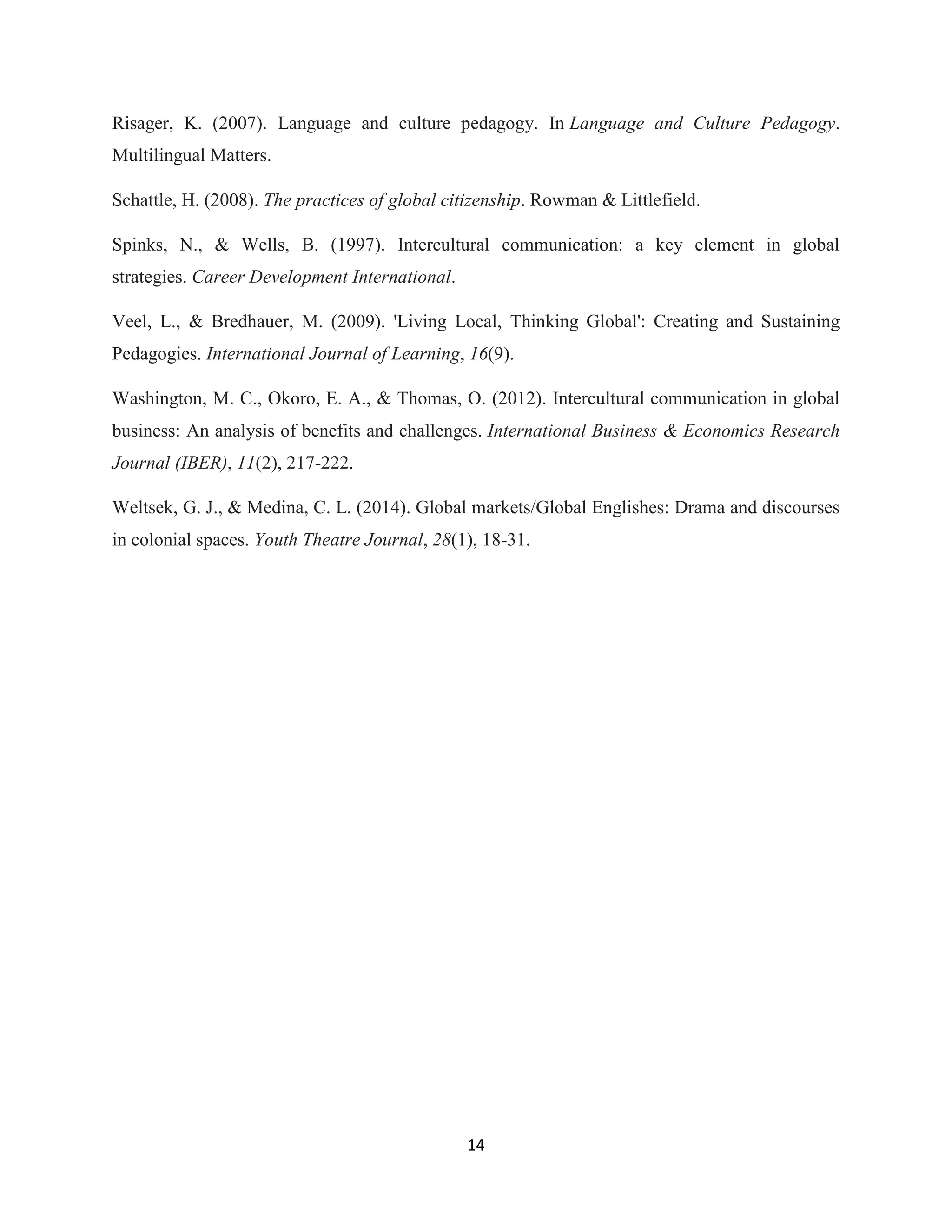 14
Risager, K. (2007). Language and culture pedagogy. In Language and Culture Pedagogy.
Multilingual Matters.
Schattle, H. (2008). The practices of global citizenship. Rowman & Littlefield.
Spinks, N., & Wells, B. (1997). Intercultural communication: a key element in global
strategies. Career Development International.
Veel, L., & Bredhauer, M. (2009). 'Living Local, Thinking Global': Creating and Sustaining
Pedagogies. International Journal of Learning, 16(9).
Washington, M. C., Okoro, E. A., & Thomas, O. (2012). Intercultural communication in global
business: An analysis of benefits and challenges. International Business & Economics Research
Journal (IBER), 11(2), 217-222.
Weltsek, G. J., & Medina, C. L. (2014). Global markets/Global Englishes: Drama and discourses
in colonial spaces. Youth Theatre Journal, 28(1), 18-31.
 