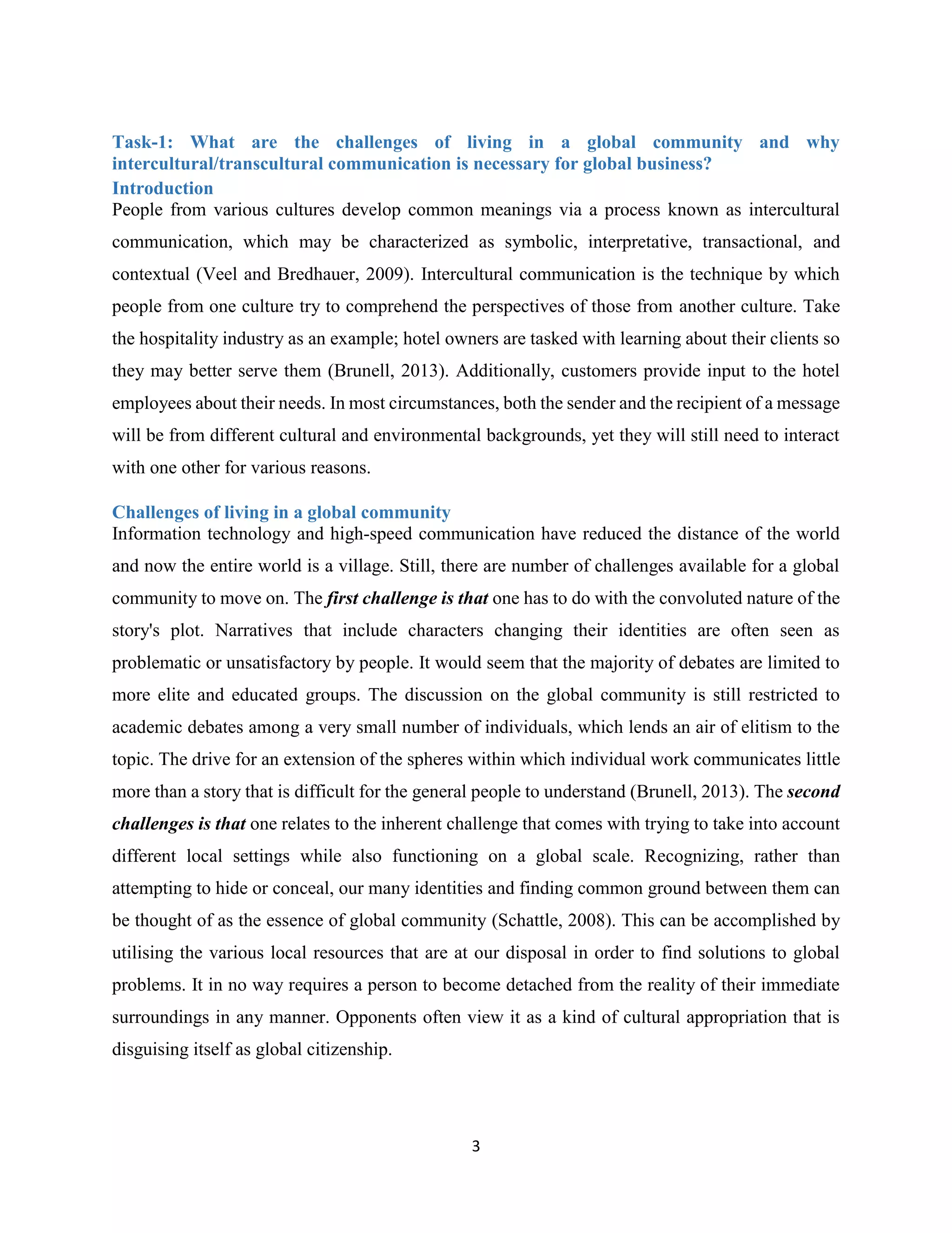 3
Task-1: What are the challenges of living in a global community and why
intercultural/transcultural communication is necessary for global business?
Introduction
People from various cultures develop common meanings via a process known as intercultural
communication, which may be characterized as symbolic, interpretative, transactional, and
contextual (Veel and Bredhauer, 2009). Intercultural communication is the technique by which
people from one culture try to comprehend the perspectives of those from another culture. Take
the hospitality industry as an example; hotel owners are tasked with learning about their clients so
they may better serve them (Brunell, 2013). Additionally, customers provide input to the hotel
employees about their needs. In most circumstances, both the sender and the recipient of a message
will be from different cultural and environmental backgrounds, yet they will still need to interact
with one other for various reasons.
Challenges of living in a global community
Information technology and high-speed communication have reduced the distance of the world
and now the entire world is a village. Still, there are number of challenges available for a global
community to move on. The first challenge is that one has to do with the convoluted nature of the
story's plot. Narratives that include characters changing their identities are often seen as
problematic or unsatisfactory by people. It would seem that the majority of debates are limited to
more elite and educated groups. The discussion on the global community is still restricted to
academic debates among a very small number of individuals, which lends an air of elitism to the
topic. The drive for an extension of the spheres within which individual work communicates little
more than a story that is difficult for the general people to understand (Brunell, 2013). The second
challenges is that one relates to the inherent challenge that comes with trying to take into account
different local settings while also functioning on a global scale. Recognizing, rather than
attempting to hide or conceal, our many identities and finding common ground between them can
be thought of as the essence of global community (Schattle, 2008). This can be accomplished by
utilising the various local resources that are at our disposal in order to find solutions to global
problems. It in no way requires a person to become detached from the reality of their immediate
surroundings in any manner. Opponents often view it as a kind of cultural appropriation that is
disguising itself as global citizenship.
 