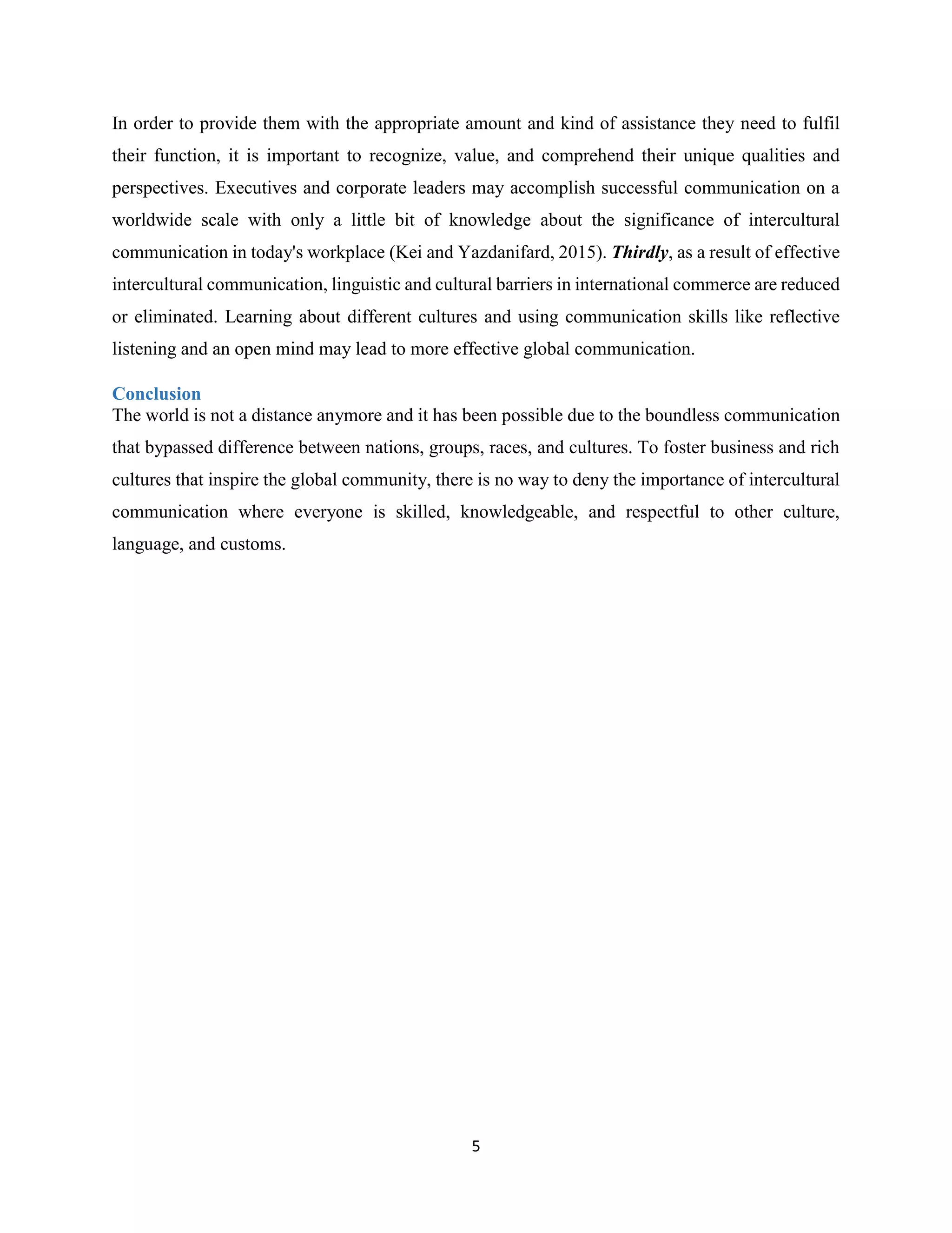 5
In order to provide them with the appropriate amount and kind of assistance they need to fulfil
their function, it is important to recognize, value, and comprehend their unique qualities and
perspectives. Executives and corporate leaders may accomplish successful communication on a
worldwide scale with only a little bit of knowledge about the significance of intercultural
communication in today's workplace (Kei and Yazdanifard, 2015). Thirdly, as a result of effective
intercultural communication, linguistic and cultural barriers in international commerce are reduced
or eliminated. Learning about different cultures and using communication skills like reflective
listening and an open mind may lead to more effective global communication.
Conclusion
The world is not a distance anymore and it has been possible due to the boundless communication
that bypassed difference between nations, groups, races, and cultures. To foster business and rich
cultures that inspire the global community, there is no way to deny the importance of intercultural
communication where everyone is skilled, knowledgeable, and respectful to other culture,
language, and customs.
 
