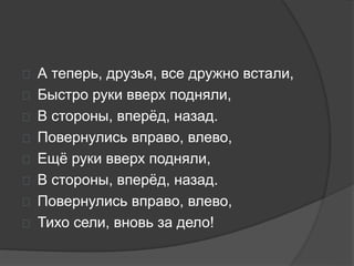  А теперь, друзья, все дружно встали,
 Быстро руки вверх подняли,
 В стороны, вперёд, назад.
 Повернулись вправо, влево,
 Ещё руки вверх подняли,
 В стороны, вперёд, назад.
 Повернулись вправо, влево,
 Тихо сели, вновь за дело!
 