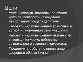 Цели
 Уметь находить наименьшее общее
кратное, повторить нахождение
наибольшего общего делителя;
 Работать над повышением грамотности
устной и письменной речи учащихся;
 Работать над повышением активности
учащихся на уроке, добиваться
сознательного усвоения материала;
 Продолжить работу по пропаганде
здорового образа жизни
 