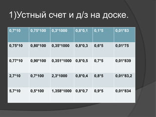 1)Устный счет и д/з на доске.
0,7*10 0,75*100 0,3*1000 0,8*0,1 0,1*5 0,01*83
0,75*10 0,80*100 0,35*1000 0,8*0,3 0,6*5 0,01*75
0,77*10 0,90*100 0,351*1000 0,8*0,5 0,7*5 0,01*839
2,7*10 0,7*100 2,3*1000 0,8*0,4 0,8*5 0,01*83,2
5,7*10 0,5*100 1,358*1000 0,8*0,7 0,9*5 0,01*834
 