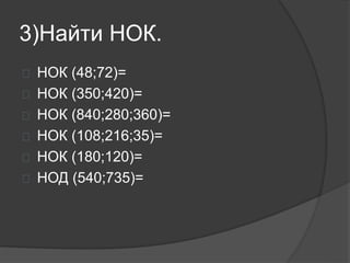 3)Найти НОК.
 НОК (48;72)=
 НОК (350;420)=
 НОК (840;280;360)=
 НОК (108;216;35)=
 НОК (180;120)=
 НОД (540;735)=
 