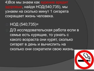 4)Все мы знаем как курение вредит
здоровью, найдя НОД(540;735), мы
узнаем на сколько минут 1 сигарета
сокращает жизнь человека.
 НОД (540;735)=
 Д/З исследовательская работа если в
семье есть курящие, то узнать с
какого возраста они курят, сколько
сигарет в день и вычислить на
сколько они сократили свою жизнь.
 