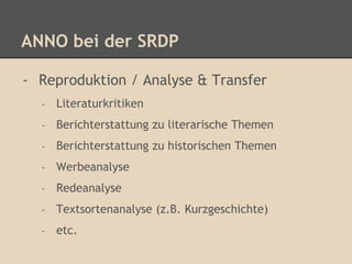 ANNO bei der SRDP 
- Reproduktion / Analyse & Transfer 
- Literaturkritiken 
- Berichterstattung zu literarische Themen 
- Berichterstattung zu historischen Themen 
- Werbeanalyse 
- Redeanalyse 
- Textsortenanalyse (z.B. Kurzgeschichte) 
- etc. 
 