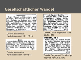 Gesellschaftlicher Wandel 
Quelle: Innsbrucker 
Nachrichten vom 13.11.1915 
Quelle: Linzer Tagespost vom 
20.12.1918 
Quelle: Innsbrucker 
Nachrichten vom 19.9.1914 Quelle: Bregenzer/ Vorarlberger 
Tagblatt vom 28.6.1943 
 
