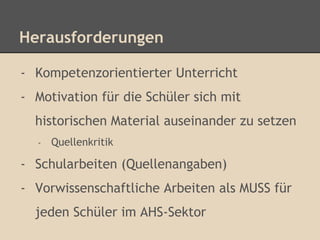 Herausforderungen 
- Kompetenzorientierter Unterricht 
- Motivation für die Schüler sich mit 
historischen Material auseinander zu setzen 
- Quellenkritik 
- Schularbeiten (Quellenangaben) 
- Vorwissenschaftliche Arbeiten als MUSS für 
jeden Schüler im AHS-Sektor 
 