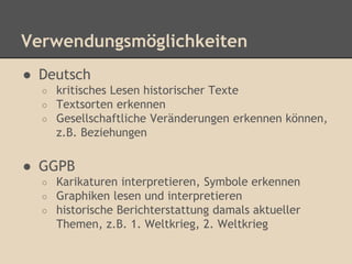 Verwendungsmöglichkeiten 
● Deutsch 
○ kritisches Lesen historischer Texte 
○ Textsorten erkennen 
○ Gesellschaftliche Veränderungen erkennen können, 
z.B. Beziehungen 
● GGPB 
○ Karikaturen interpretieren, Symbole erkennen 
○ Graphiken lesen und interpretieren 
○ historische Berichterstattung damals aktueller 
Themen, z.B. 1. Weltkrieg, 2. Weltkrieg 
 