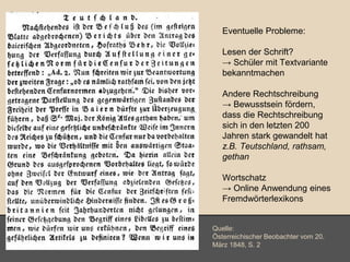 Eventuelle Probleme: 
Lesen der Schrift? 
→ Schüler mit Textvariante 
bekanntmachen 
Andere Rechtschreibung 
→ Bewusstsein fördern, 
dass die Rechtschreibung 
sich in den letzten 200 
Jahren stark gewandelt hat 
z.B. Teutschland, rathsam, 
gethan 
Wortschatz 
→ Online Anwendung eines 
Fremdwörterlexikons 
Quelle: 
Österreichischer Beobachter vom 20. 
März 1848, S. 2 
 