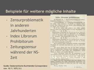 Beispiele für weitere mögliche Inhalte 
- Zensurproblematik 
in anderen 
Jahrhunderten 
- Index Librorum 
Prohibitorum 
- Zeitungszensur 
während der NS-Zeit 
Quelle: Oesterreichische Buchhändler-Correspondenz 
vom 16.11. 1875, S.3. 
 