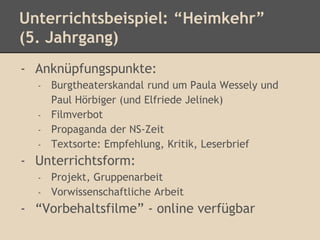 Unterrichtsbeispiel: “Heimkehr” 
(5. Jahrgang) 
- Anknüpfungspunkte: 
- Burgtheaterskandal rund um Paula Wessely und 
Paul Hörbiger (und Elfriede Jelinek) 
- Filmverbot 
- Propaganda der NS-Zeit 
- Textsorte: Empfehlung, Kritik, Leserbrief 
- Unterrichtsform: 
- Projekt, Gruppenarbeit 
- Vorwissenschaftliche Arbeit 
- “Vorbehaltsfilme” - online verfügbar 
 