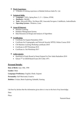  Work Experience:
 8 Months of working experience at Meditab Software India Pvt. Ltd.
 Technical Skills:
 Languages : JAVA, Spring Boot, C, C++, Python, HTML
 Databases : MySQL
 Tools : Microsoft Office, Net Beans IDE, Anaconda Navigator, CodeBlocks, AndroidStudio
 Operating Systems : Windows, Linux
 Areas Of Interest:
 Machine Learning
 Database Management System
 Data Structures & Design and Analysis of Algorithms
 Certification:
 Certificate for Gujarat Hackathon-2018
 Certificate for Cryptography and Network Security NPTEL Online Course-2018
 CSI Machine Learning Workshop certificate-2018
 Certificate in IOT Workshop-2018
 Certificate in .Net Workshop-2017
 Achievements:
 Qualified in Finale Round in Smart Gujarat For New India Hackathon-2018
 School 7th
in GSEB Board Exam-2013 (Std.:10th
)
Personal Details:
Date of Birth: June 10th, 1998
Gender: Male
Languages Proficiency: English, Hindi, Gujarati
Personality: Self Motivated, Creative
Hobbies: Cricket, Brain Exploring, Kabaddi, Gaming
I do here by declare that the information given above is true to the best of my knowledge.
Date:
Place:
Naimish Desai
 