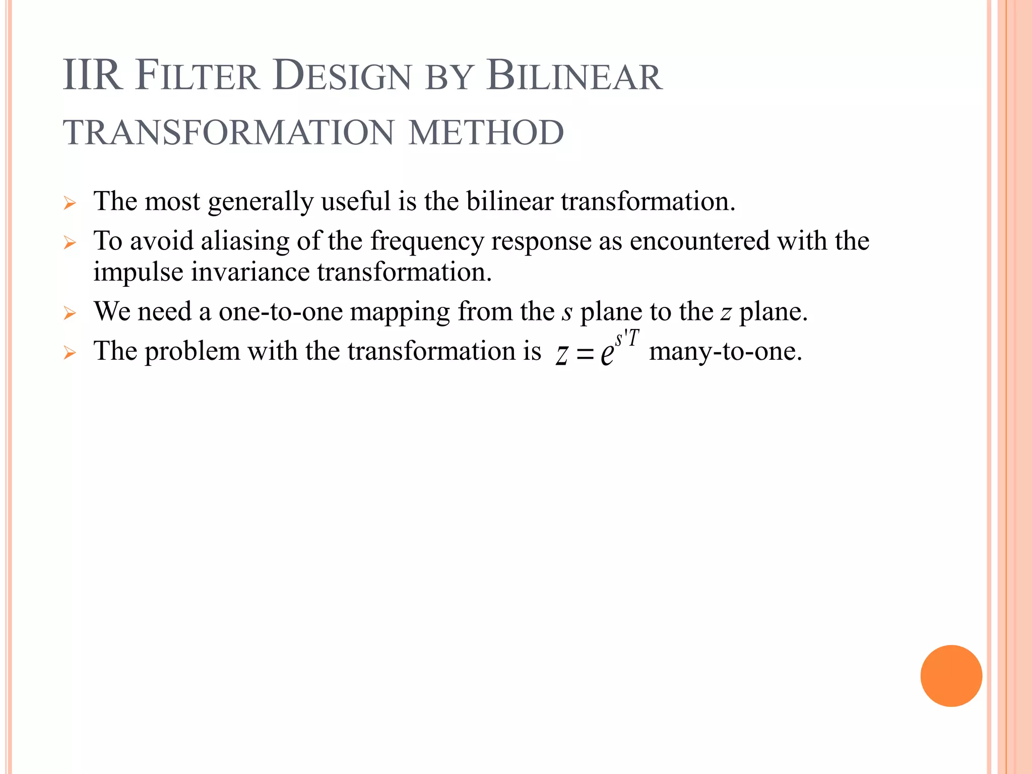 IIR FILTER DESIGN BY BILINEAR
TRANSFORMATION METHOD
 The most generally useful is the bilinear transformation.
 To avoid aliasing of the frequency response as encountered with the
impulse invariance transformation.
 We need a one-to-one mapping from the s plane to the z plane.
 The problem with the transformation is many-to-one.'s T
z e
 
