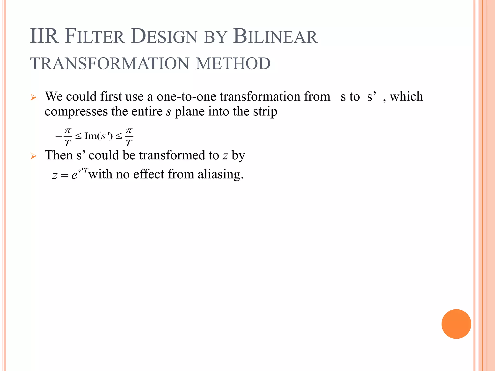IIR FILTER DESIGN BY BILINEAR
TRANSFORMATION METHOD
 We could first use a one-to-one transformation from s to s’ , which
compresses the entire s plane into the strip
 Then s’ could be transformed to z by
with no effect from aliasing.
Im( ')s
T T
 
  
's T
z e
 