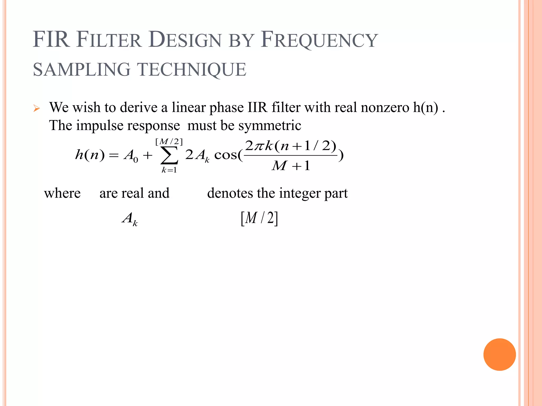 FIR FILTER DESIGN BY FREQUENCY
SAMPLING TECHNIQUE
 We wish to derive a linear phase IIR filter with real nonzero h(n) .
The impulse response must be symmetric
where are real and denotes the integer part
[ /2]
0
1
2 ( 1/ 2)
( ) 2 cos( )
1
M
k
k
k n
h n A A
M



 


kA [ / 2]M
 