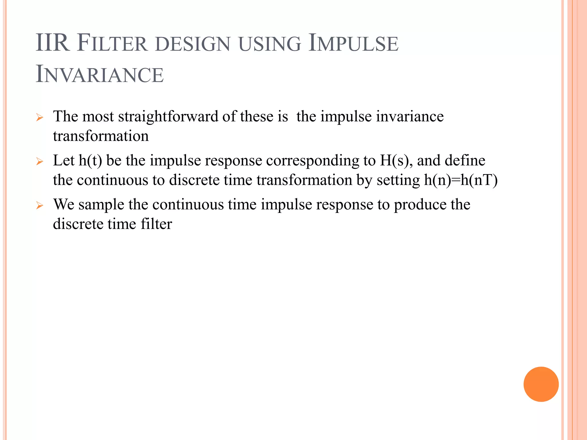 IIR FILTER DESIGN USING IMPULSE
INVARIANCE
 The most straightforward of these is the impulse invariance
transformation
 Let h(t) be the impulse response corresponding to H(s), and define
the continuous to discrete time transformation by setting h(n)=h(nT)
 We sample the continuous time impulse response to produce the
discrete time filter
 