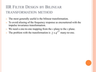 IIR FILTER DESIGN BY BILINEAR
TRANSFORMATION METHOD
 The most generally useful is the bilinear transformation.
 To avoid aliasing of the frequency response as encountered with the
impulse invariance transformation.
 We need a one-to-one mapping from the s plane to the z plane.
 The problem with the transformation is many-to-one.'s T
z e
 
