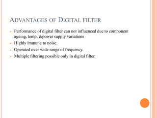 ADVANTAGES OF DIGITAL FILTER
 Performance of digital filter can not influenced due to component
ageing, temp, &power supply variations
 Highly immune to noise.
 Operated over wide range of frequency.
 Multiple filtering possible only in digital filter.
 