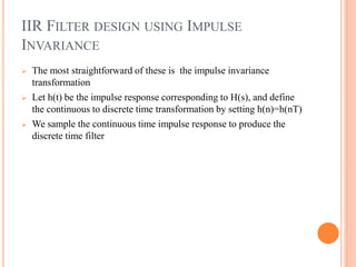 IIR FILTER DESIGN USING IMPULSE
INVARIANCE
 The most straightforward of these is the impulse invariance
transformation
 Let h(t) be the impulse response corresponding to H(s), and define
the continuous to discrete time transformation by setting h(n)=h(nT)
 We sample the continuous time impulse response to produce the
discrete time filter
 