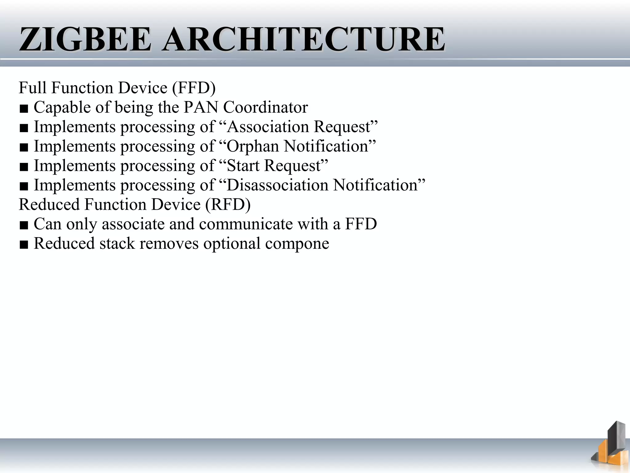 Full Function Device (FFD)
■ Capable of being the PAN Coordinator
■ Implements processing of “Association Request”
■ Implements processing of “Orphan Notification”
■ Implements processing of “Start Request”
■ Implements processing of “Disassociation Notification”
Reduced Function Device (RFD)
■ Can only associate and communicate with a FFD
■ Reduced stack removes optional components
ZIGBEE ARCHITECTUREZIGBEE ARCHITECTURE
 