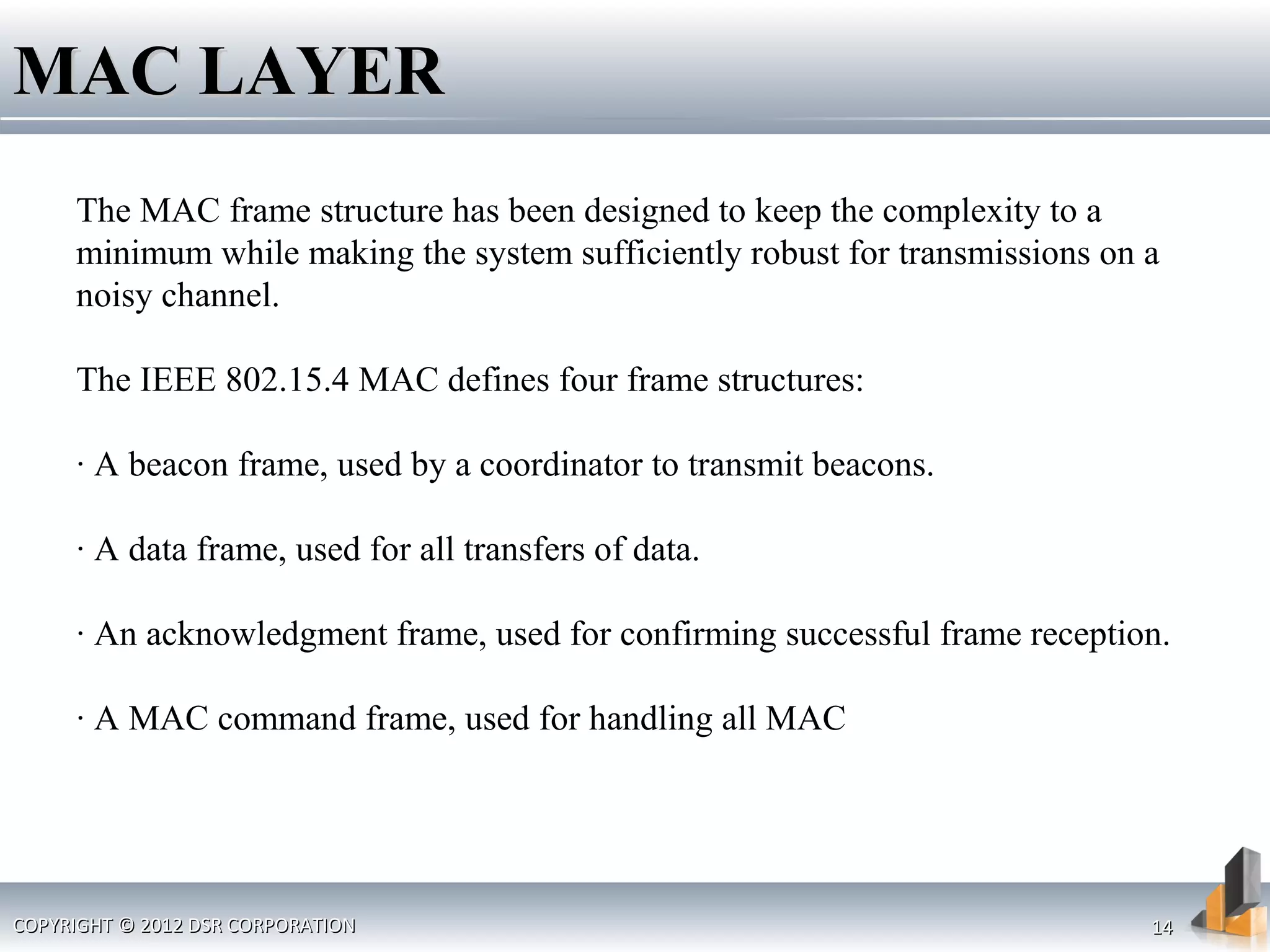 COPYRIGHT © 2012 DSR CORPORATIONCOPYRIGHT © 2012 DSR CORPORATION 1414
MAC LAYERMAC LAYER
The MAC frame structure has been designed to keep the complexity to a
minimum while making the system sufficiently robust for transmissions on a
noisy channel.
The IEEE 802.15.4 MAC defines four frame structures:
· A beacon frame, used by a coordinator to transmit beacons.
· A data frame, used for all transfers of data.
· An acknowledgment frame, used for confirming successful frame reception.
· A MAC command frame, used for handling all MAC
 