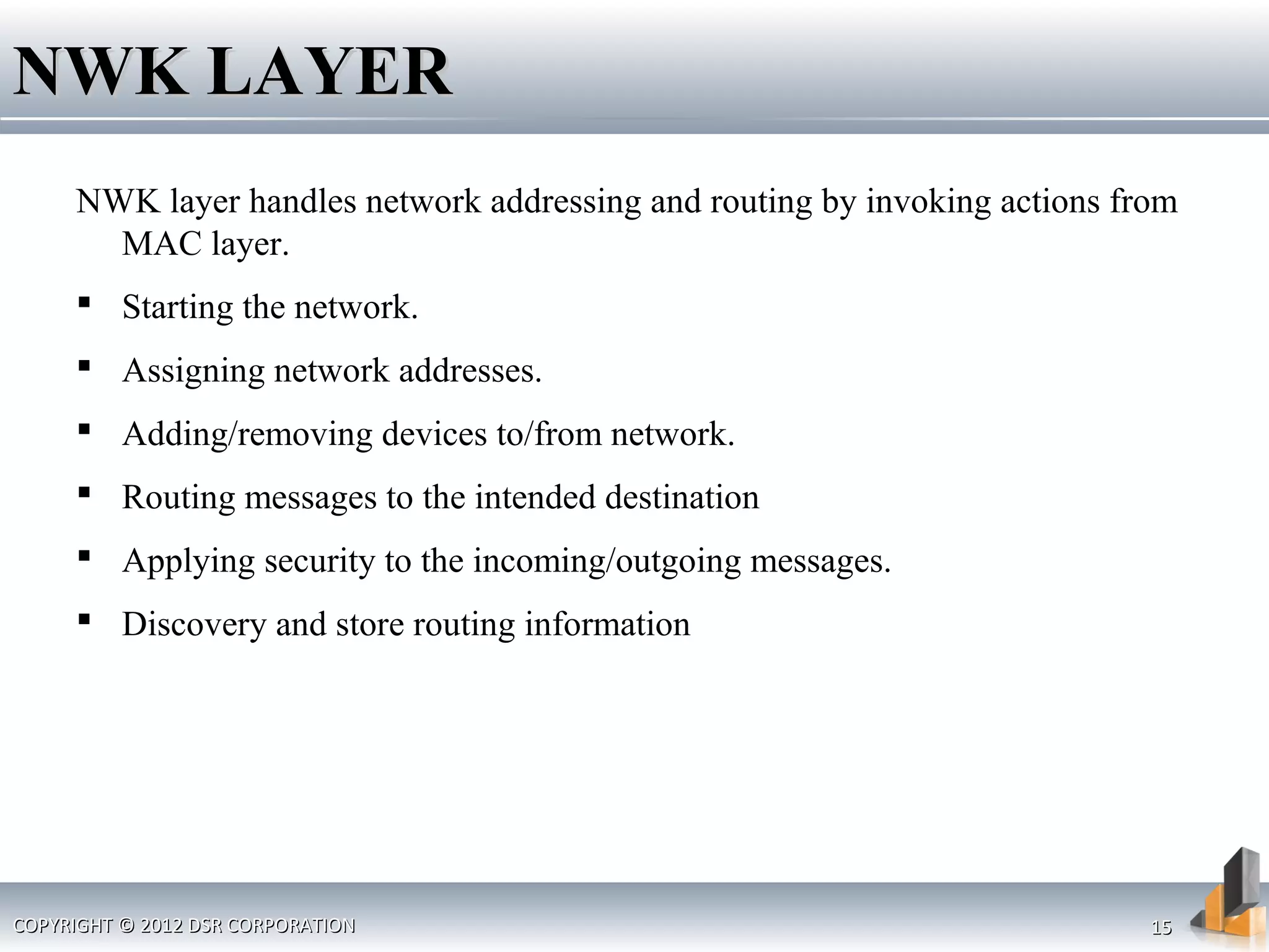 COPYRIGHT © 2012 DSR CORPORATIONCOPYRIGHT © 2012 DSR CORPORATION 1515
NWK LAYERNWK LAYER
NWK layer handles network addressing and routing by invoking actions from
MAC layer.
 Starting the network.
 Assigning network addresses.
 Adding/removing devices to/from network.
 Routing messages to the intended destination
 Applying security to the incoming/outgoing messages.
 Discovery and store routing information
 